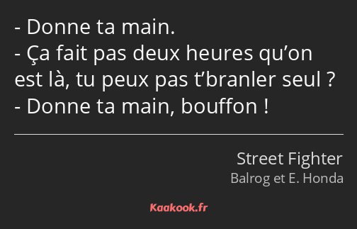 Donne ta main. Ça fait pas deux heures qu’on est là, tu peux pas t’branler seul ? Donne ta main…