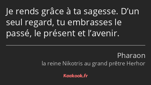 Je rends grâce à ta sagesse. D’un seul regard, tu embrasses le passé, le présent et l’avenir.