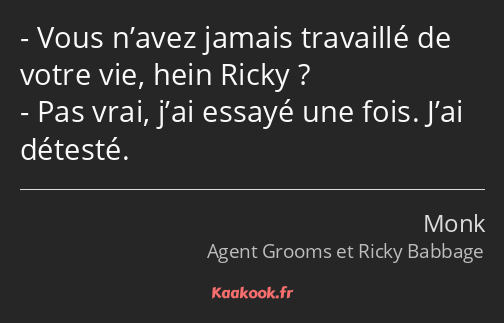 Vous n’avez jamais travaillé de votre vie, hein Ricky ? Pas vrai, j’ai essayé une fois. J’ai…