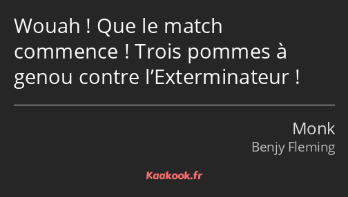 Wouah ! Que le match commence ! Trois pommes à genou contre l’Exterminateur !