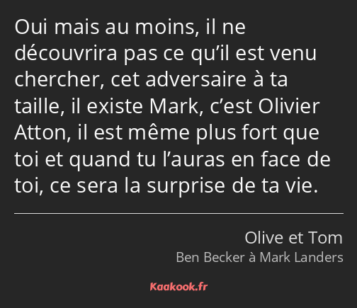 Oui mais au moins, il ne découvrira pas ce qu’il est venu chercher, cet adversaire à ta taille, il…