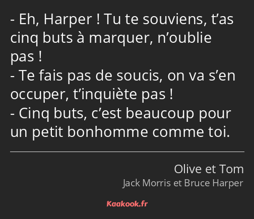 Eh, Harper ! Tu te souviens, t’as cinq buts à marquer, n’oublie pas ! Te fais pas de soucis, on va…