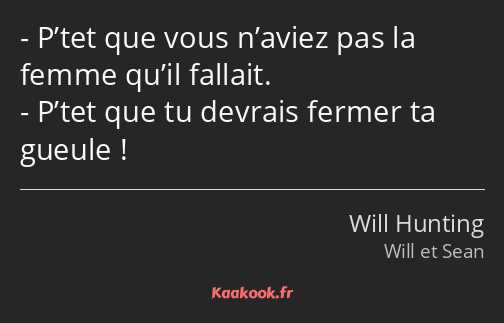 P’tet que vous n’aviez pas la femme qu’il fallait. P’tet que tu devrais fermer ta gueule !