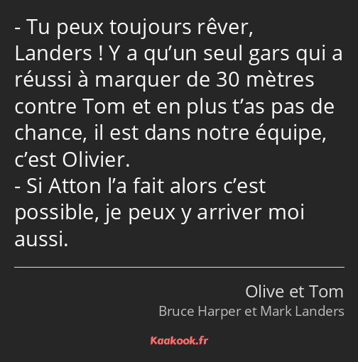 Tu peux toujours rêver, Landers ! Y a qu’un seul gars qui a réussi à marquer de 30 mètres contre…