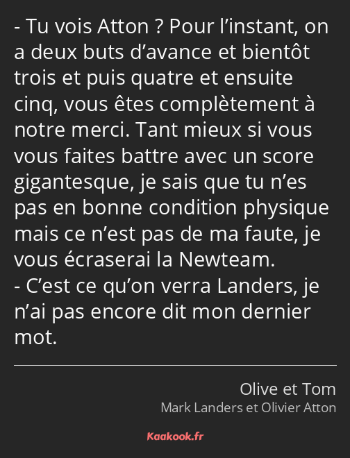 Tu vois Atton ? Pour l’instant, on a deux buts d’avance et bientôt trois et puis quatre et ensuite…