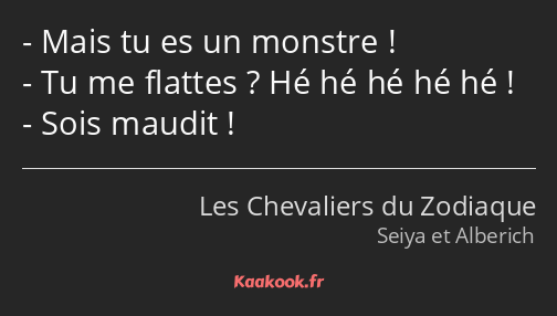 Mais tu es un monstre ! Tu me flattes ? Hé hé hé hé hé ! Sois maudit !