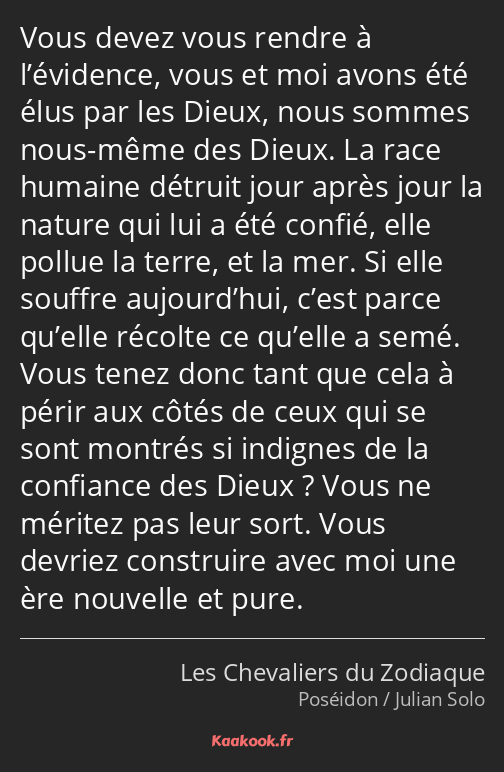 Vous devez vous rendre à l’évidence, vous et moi avons été élus par les Dieux, nous sommes nous…