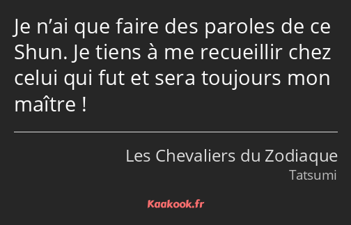 Je n’ai que faire des paroles de ce Shun. Je tiens à me recueillir chez celui qui fut et sera…