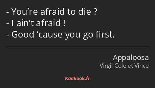 You’re afraid to die ? I ain’t afraid ! Good ’cause you go first.