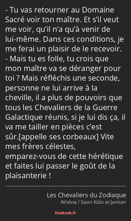 Tu vas retourner au Domaine Sacré voir ton maître. Et s’il veut me voir, qu’il n’a qu’à venir de…