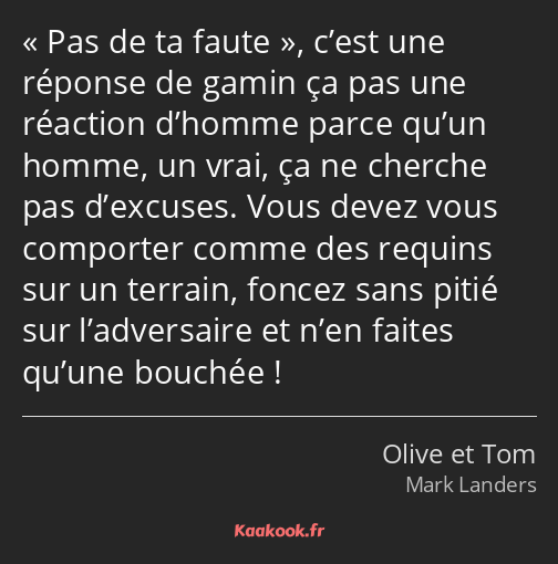 Pas de ta faute, c’est une réponse de gamin ça pas une réaction d’homme parce qu’un homme, un vrai…