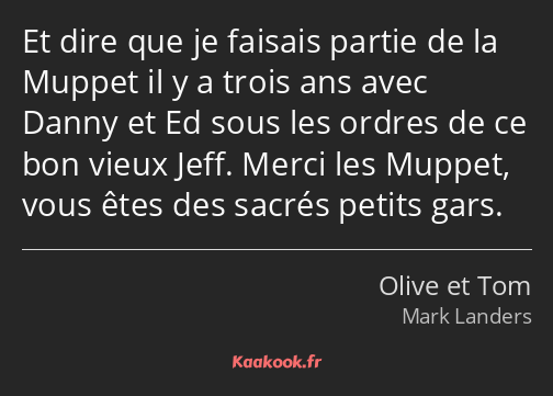 Et dire que je faisais partie de la Muppet il y a trois ans avec Danny et Ed sous les ordres de ce…