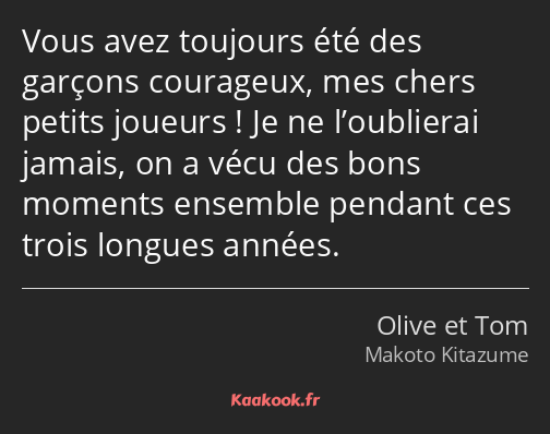 Vous avez toujours été des garçons courageux, mes chers petits joueurs ! Je ne l’oublierai jamais…