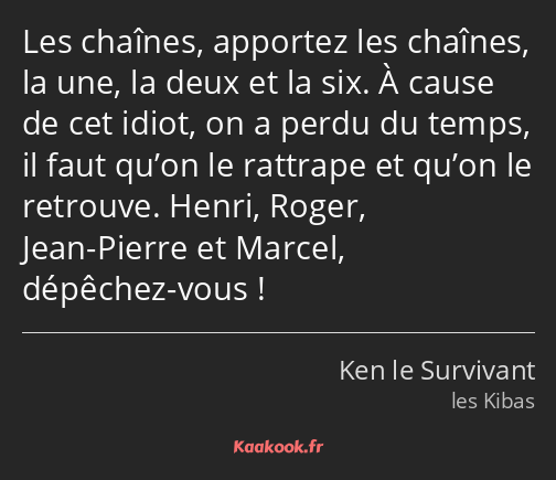 Les chaînes, apportez les chaînes, la une, la deux et la six. À cause de cet idiot, on a perdu du…