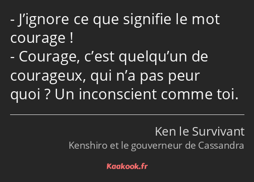 J’ignore ce que signifie le mot courage ! Courage, c’est quelqu’un de courageux, qui n’a pas peur…