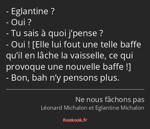 Eglantine ? Oui ? Tu sais à quoi j’pense ? Oui ! Bon, bah n’y pensons plus.