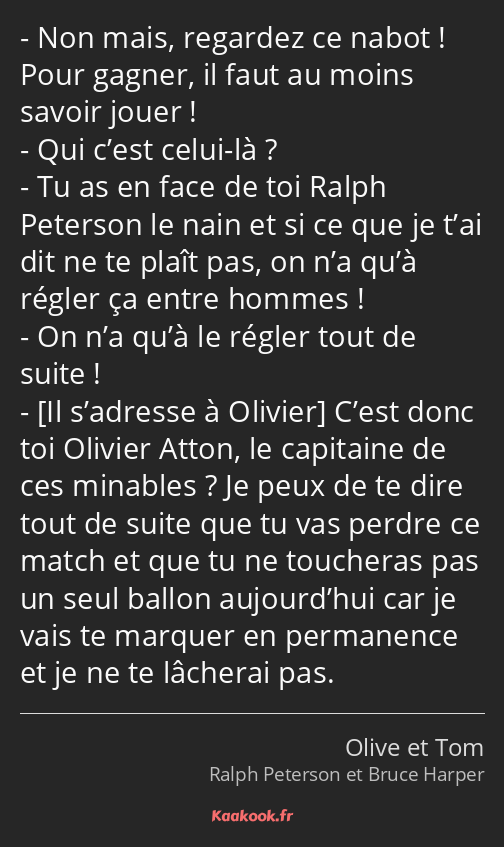 Non mais, regardez ce nabot ! Pour gagner, il faut au moins savoir jouer ! Qui c’est celui-là ? Tu…