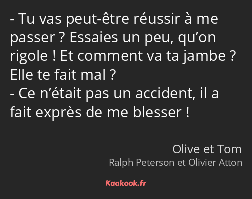 Tu vas peut-être réussir à me passer ? Essaies un peu, qu’on rigole ! Et comment va ta jambe ? Elle…