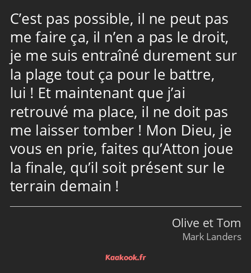 C’est pas possible, il ne peut pas me faire ça, il n’en a pas le droit, je me suis entraîné…