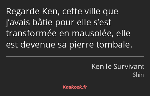 Regarde Ken, cette ville que j’avais bâtie pour elle s’est transformée en mausolée, elle est…