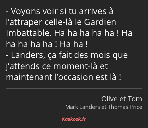 Voyons voir si tu arrives à l’attraper celle-là le Gardien Imbattable. Ha ha ha ha ha ! Ha ha ha ha…