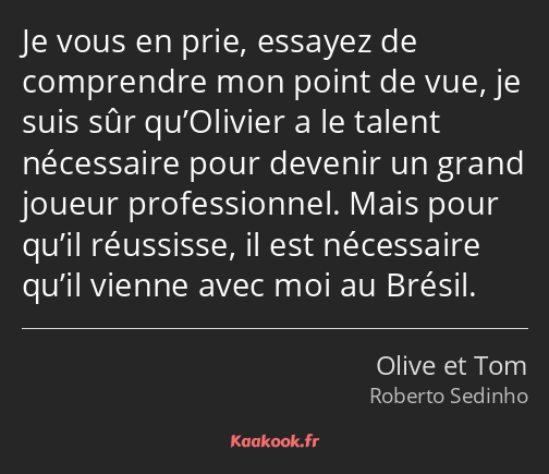 Je vous en prie, essayez de comprendre mon point de vue, je suis sûr qu’Olivier a le talent…