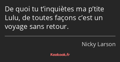 De quoi tu t’inquiètes ma p’tite Lulu, de toutes façons c’est un voyage sans retour.