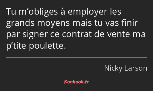 Tu m’obliges à employer les grands moyens mais tu vas finir par signer ce contrat de vente ma…