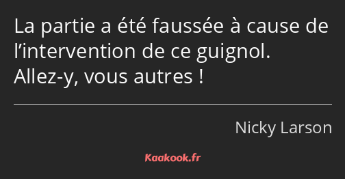 La partie a été faussée à cause de l’intervention de ce guignol. Allez-y, vous autres !