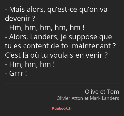 Mais alors, qu’est-ce qu’on va devenir ? Hm, hm, hm, hm, hm ! Alors, Landers, je suppose que tu es…