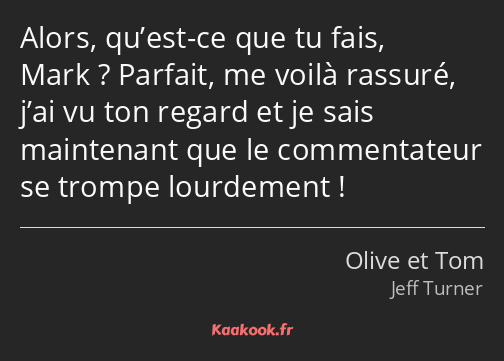 Alors, qu’est-ce que tu fais, Mark ? Parfait, me voilà rassuré, j’ai vu ton regard et je sais…