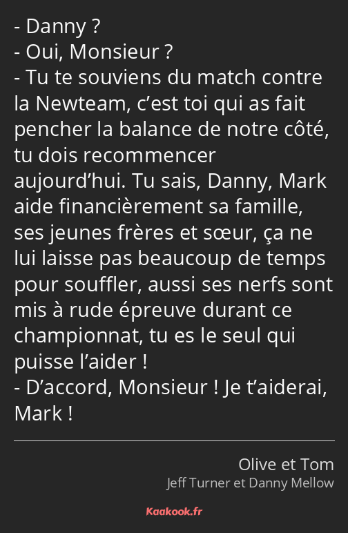 Danny ? Oui, Monsieur ? Tu te souviens du match contre la Newteam, c’est toi qui as fait pencher la…