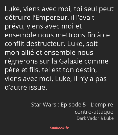 Luke, viens avec moi, toi seul peut détruire l’Empereur, il l’avait prévu, viens avec moi et…