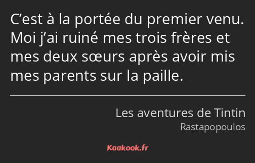 C’est à la portée du premier venu. Moi j’ai ruiné mes trois frères et mes deux sœurs après avoir…