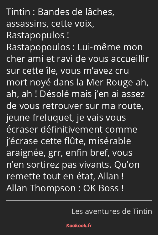 Bandes de lâches, assassins, cette voix, Rastapopulos ! Lui-même mon cher ami et ravi de vous…