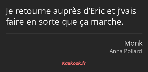 Je retourne auprès d’Eric et j’vais faire en sorte que ça marche.