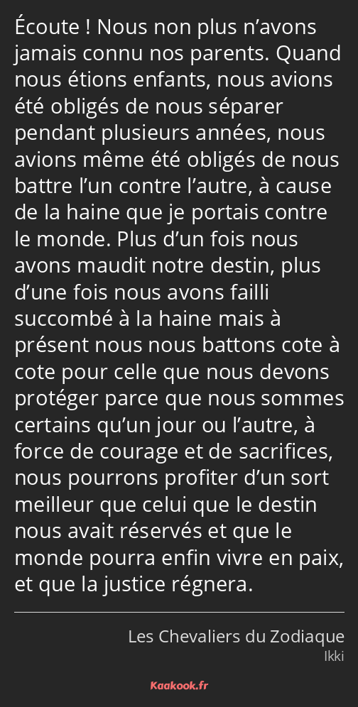 Écoute ! Nous non plus n’avons jamais connu nos parents. Quand nous étions enfants, nous avions été…