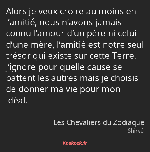 Alors je veux croire au moins en l’amitié, nous n’avons jamais connu l’amour d’un père ni celui…