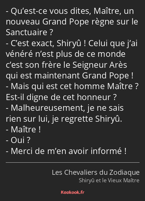 Qu’est-ce vous dites, Maître, un nouveau Grand Pope règne sur le Sanctuaire ? C’est exact, Shiryû…