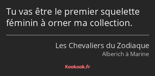 Tu vas être le premier squelette féminin à orner ma collection.