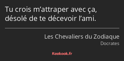 Tu crois m’attraper avec ça, désolé de te décevoir l’ami.