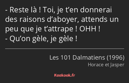 Reste là ! Toi, je t’en donnerai des raisons d’aboyer, attends un peu que je t’attrape ! OHH…