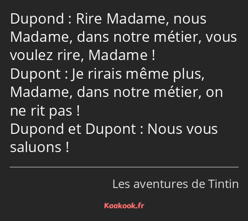 Rire Madame, nous Madame, dans notre métier, vous voulez rire, Madame ! Je rirais même plus, Madame…