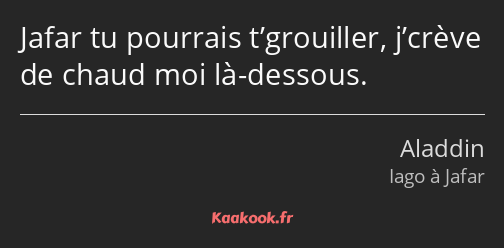 Jafar tu pourrais t’grouiller, j’crève de chaud moi là-dessous.