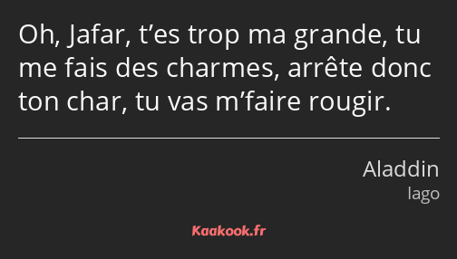 Oh, Jafar, t’es trop ma grande, tu me fais des charmes, arrête donc ton char, tu vas m’faire rougir.