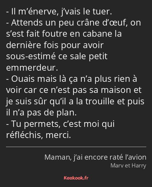 Il m’énerve, j’vais le tuer. Attends un peu crâne d’œuf, on s’est fait foutre en cabane la dernière…