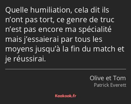 Quelle humiliation, cela dit ils n’ont pas tort, ce genre de truc n’est pas encore ma spécialité…