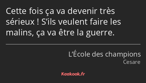 Cette fois ça va devenir très sérieux ! S’ils veulent faire les malins, ça va être la guerre.