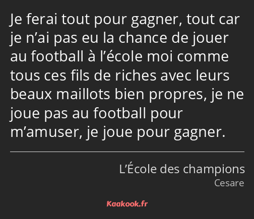 Je ferai tout pour gagner, tout car je n’ai pas eu la chance de jouer au football à l’école moi…