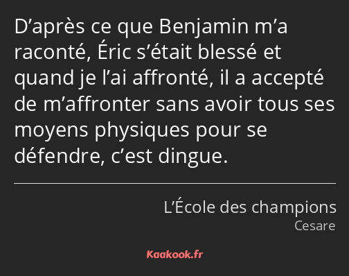 D’après ce que Benjamin m’a raconté, Éric s’était blessé et quand je l’ai affronté, il a accepté de…